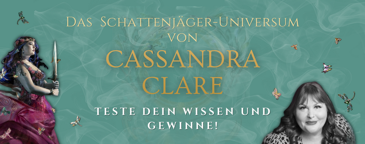 Banner in Türkis mit zarten Rauchschwaden. Links steht eine Frau mit blau-violetten Haaren und einem Blumenkranz, die ein Schwert hält und ein pink-rotes, blumenverziertes Kleid trägt. Rechts ist eine Schwarz-Weiß-Porträtaufnahme einer lächelnden Frau mit lockigem dunklem Haar und Leopardenmuster-Oberteil zu sehen. Dazwischen stehen in goldener Schrift die Worte „Das Schattenjäger-Universum von Cassandra Clare“ sowie darunter in großen weißen Buchstaben „Teste dein Wissen und gewinne!“. Verstreut im Bild sind kleine glitzernde Libellen und Schmetterlinge.